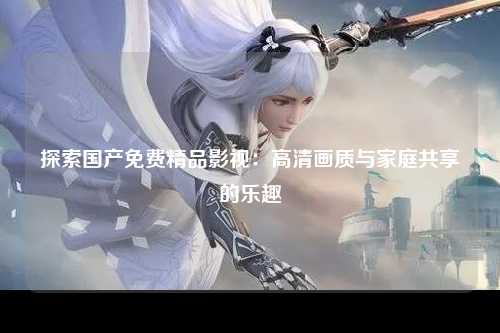 探索国产免费精品影视：高清画质与家庭共享的乐趣