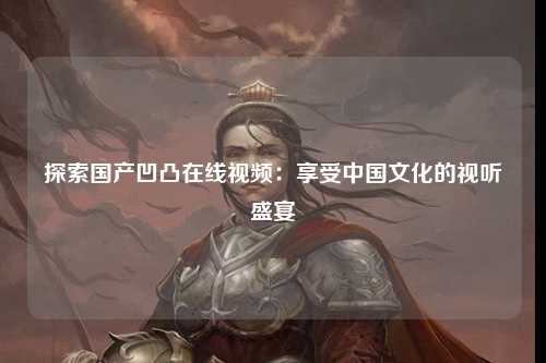 探索国产凹凸在线视频：享受中国文化的视听盛宴