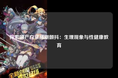 探索国产白浆高潮颤抖：生理现象与性健康教育