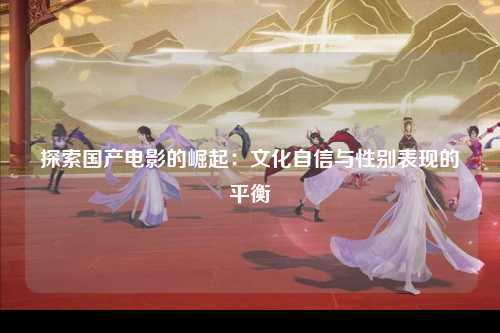 探索国产电影的崛起：文化自信与性别表现的平衡