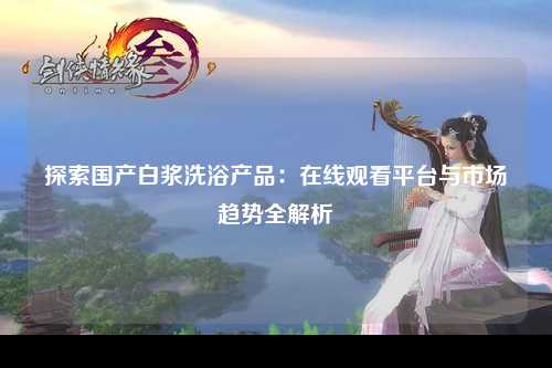 探索国产白浆洗浴产品：在线观看平台与市场趋势全解析