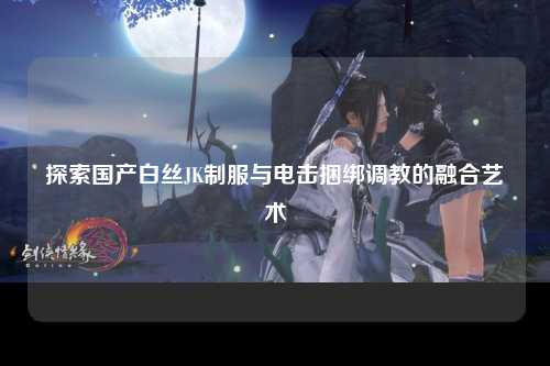 探索国产白丝JK制服与电击捆绑调教的融合艺术