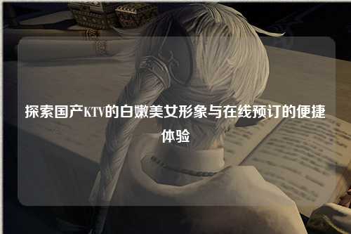 探索国产KTV的白嫩美女形象与在线预订的便捷体验