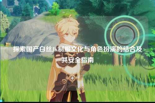 探索国产白丝JK制服文化与角色扮演的结合及其安全指南