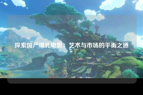 探索国产爆乳电影：艺术与市场的平衡之道