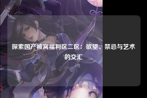 探索国产被窝福利区二区：欲望、禁忌与艺术的交汇