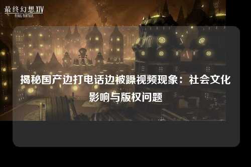 揭秘国产边打电话边被躁视频现象：社会文化影响与版权问题