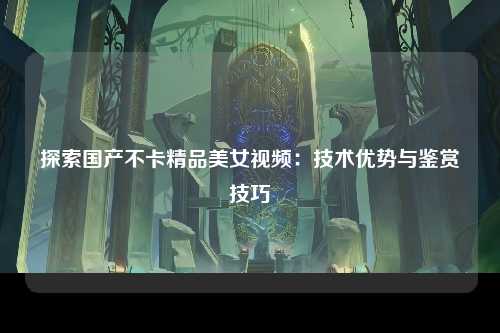 探索国产不卡精品美女视频：技术优势与鉴赏技巧