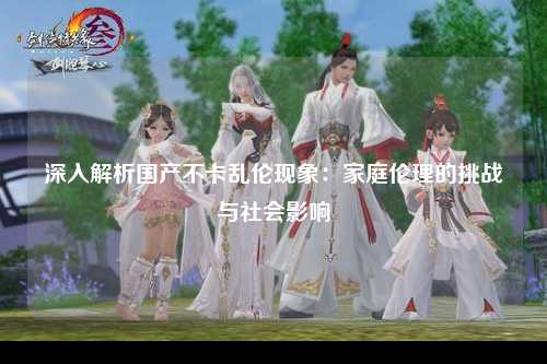 深入解析国产不卡乱伦现象：家庭伦理的挑战与社会影响