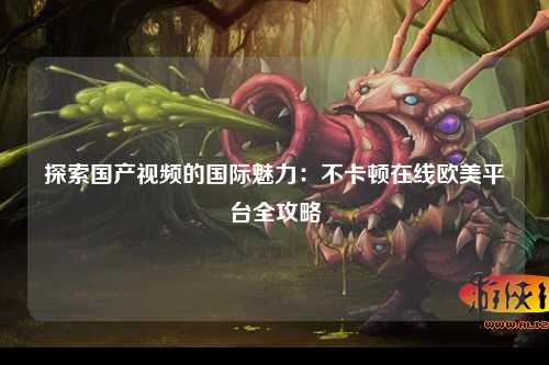 探索国产视频的国际魅力：不卡顿在线欧美平台全攻略