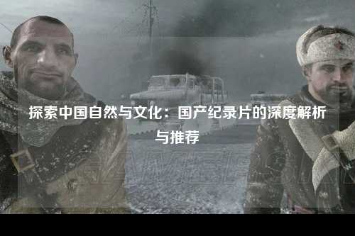 探索中国自然与文化：国产纪录片的深度解析与推荐