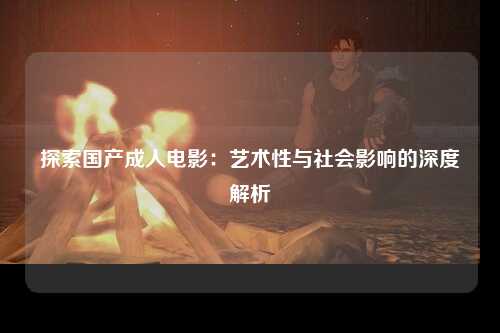 探索国产成人电影：艺术性与社会影响的深度解析