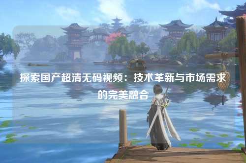 探索国产超清无码视频：技术革新与市场需求的完美融合