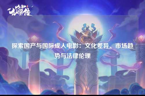 探索国产与国际成人电影：文化差异、市场趋势与法律伦理