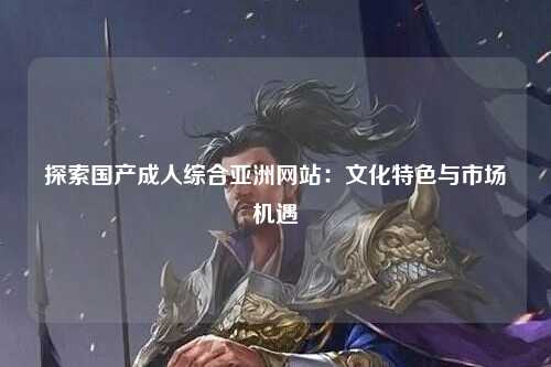 探索国产成人综合亚洲网站：文化特色与市场机遇