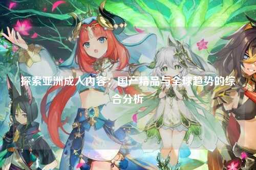 探索亚洲成人内容：国产精品与全球趋势的综合分析