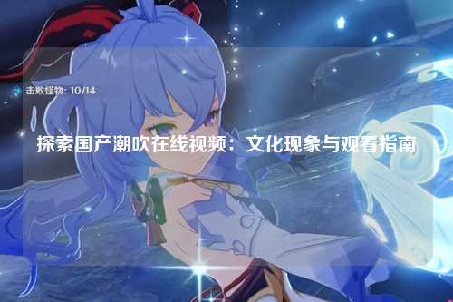 探索国产潮吹在线视频：文化现象与观看指南