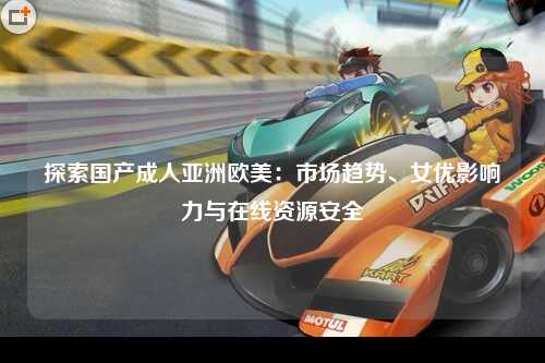 探索国产成人亚洲欧美：市场趋势、女优影响力与在线资源安全