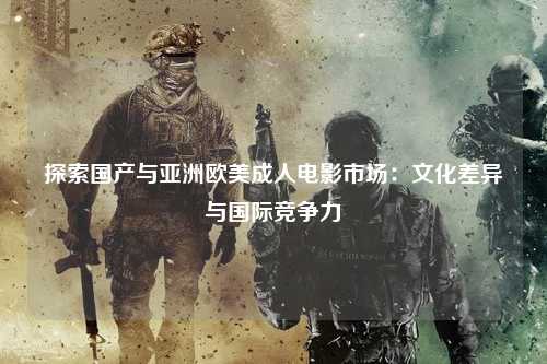 探索国产与亚洲欧美成人电影市场：文化差异与国际竞争力