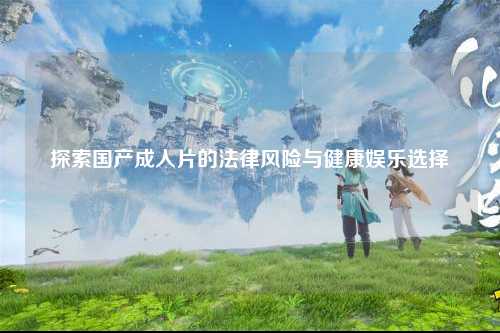 探索国产成人片的法律风险与健康娱乐选择