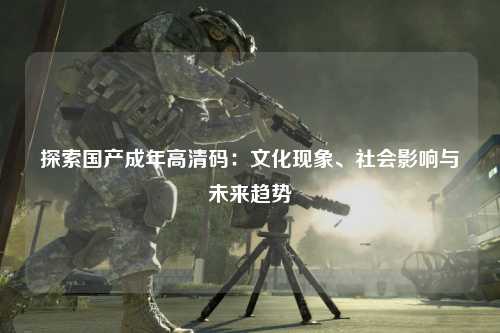 探索国产成年高清码：文化现象、社会影响与未来趋势