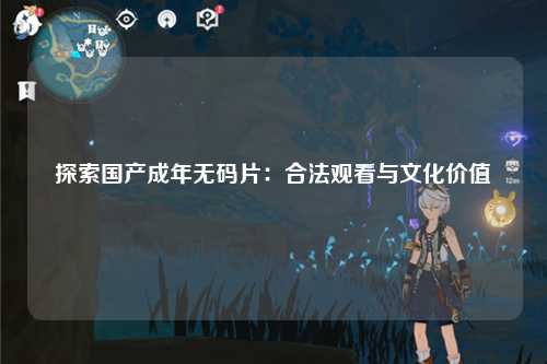 探索国产成年无码片：合法观看与文化价值
