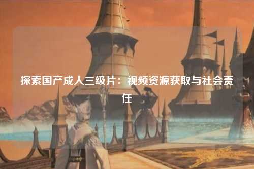 探索国产成人三级片：视频资源获取与社会责任