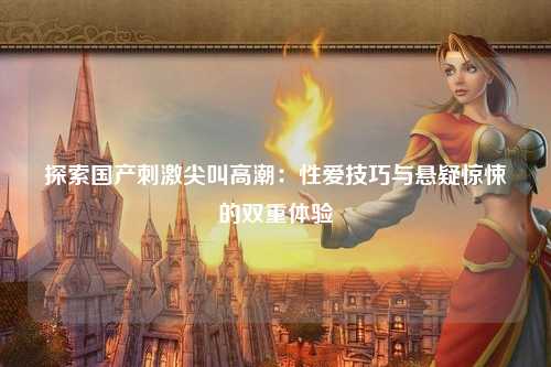 探索国产刺激尖叫高潮：性爱技巧与悬疑惊悚的双重体验