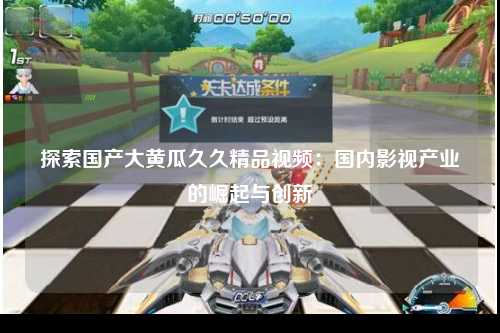 探索国产大黄瓜久久精品视频：国内影视产业的崛起与创新