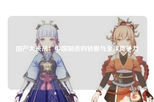 国产大长吊：中国制造的骄傲与全球竞争力