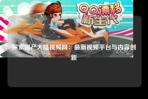 探索国产大陆视频网：最新视频平台与内容创新