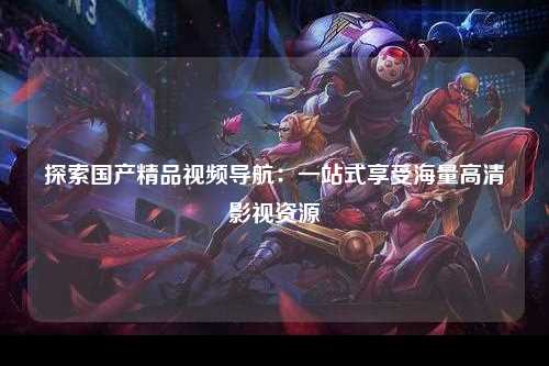 探索国产精品视频导航：一站式享受海量高清影视资源