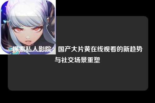 探索私人影院：国产大片黄在线观看的新趋势与社交场景重塑