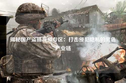 揭秘国产盗摄视频专区：打击侵犯隐私的黑色产业链