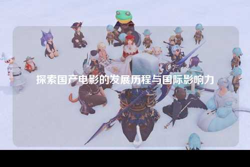 探索国产电影的发展历程与国际影响力
