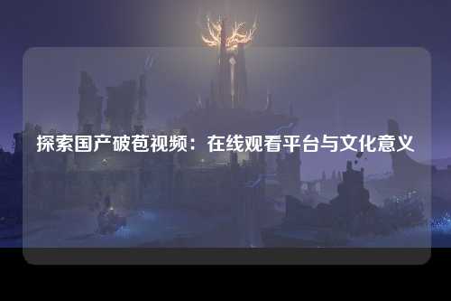 探索国产破苞视频：在线观看平台与文化意义