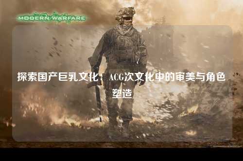 探索国产巨乳文化：ACG次文化中的审美与角色塑造