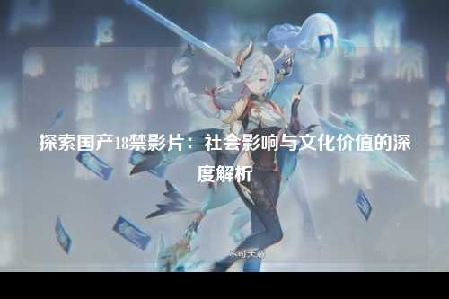 探索国产18禁影片：社会影响与文化价值的深度解析