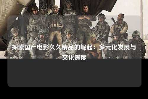 探索国产电影久久精品的崛起：多元化发展与文化深度