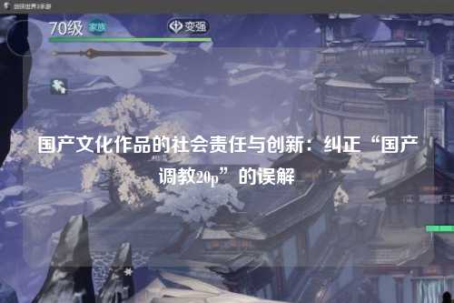 国产文化作品的社会责任与创新：纠正“国产调教20p”的误解