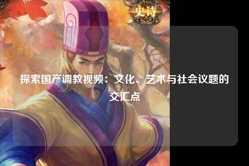 探索国产调教视频：文化、艺术与社会议题的交汇点