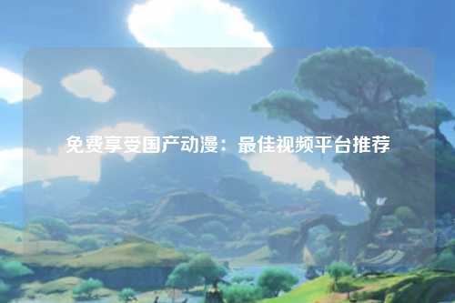 免费享受国产动漫：最佳视频平台推荐