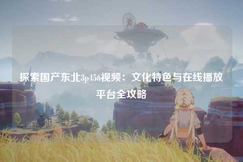 探索国产东北3p456视频：文化特色与在线播放平台全攻略