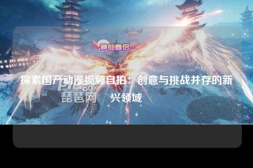 探索国产动漫视频自拍：创意与挑战并存的新兴领域
