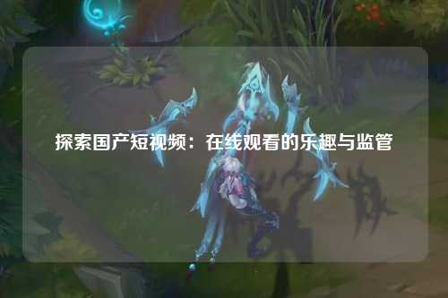 探索国产短视频：在线观看的乐趣与监管
