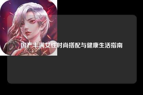 国产丰满女性时尚搭配与健康生活指南