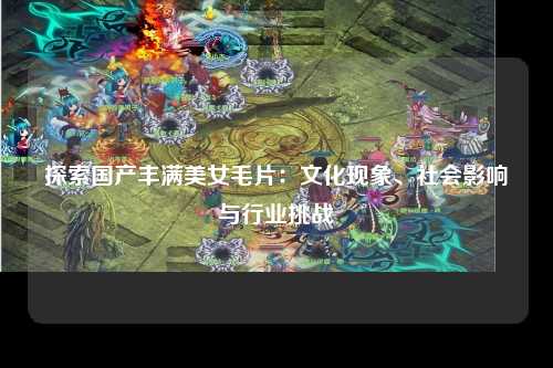 探索国产丰满美女毛片：文化现象、社会影响与行业挑战