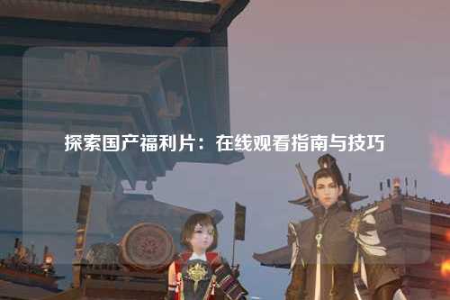 探索国产福利片：在线观看指南与技巧