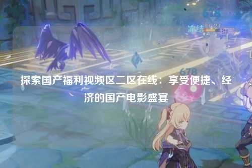 探索国产福利视频区二区在线：享受便捷、经济的国产电影盛宴