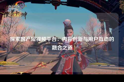 探索国产短视频平台：内容创新与用户互动的融合之道